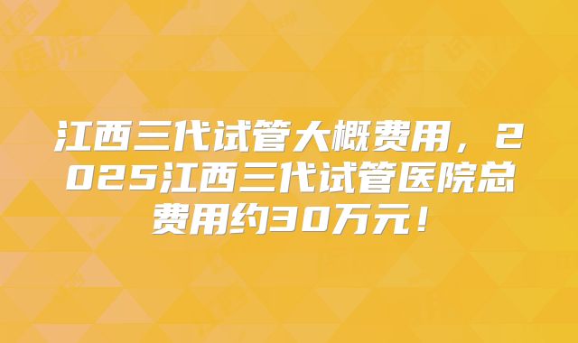 江西三代试管大概费用，2025江西三代试管医院总费用约30万元！
