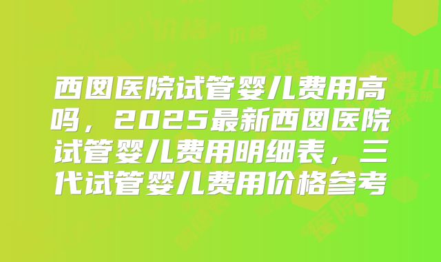 西囡医院试管婴儿费用高吗，2025最新西囡医院试管婴儿费用明细表，三代试管婴儿费用价格参考