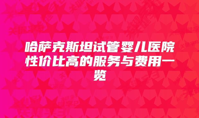 哈萨克斯坦试管婴儿医院性价比高的服务与费用一览