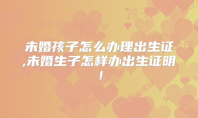 未婚孩子怎么办理出生证,未婚生子怎样办出生证明！