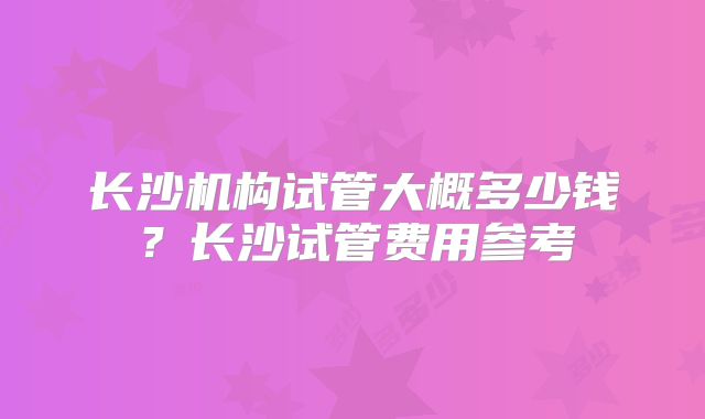 长沙机构试管大概多少钱？长沙试管费用参考