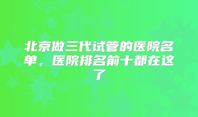 北京做三代试管的医院名单，医院排名前十都在这了