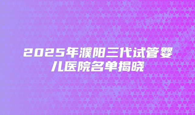 2025年濮阳三代试管婴儿医院名单揭晓