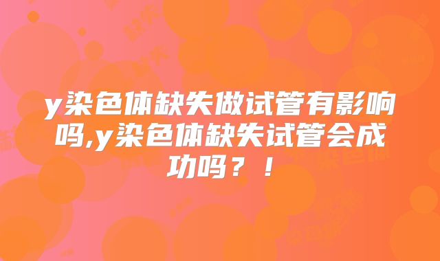 y染色体缺失做试管有影响吗,y染色体缺失试管会成功吗?!