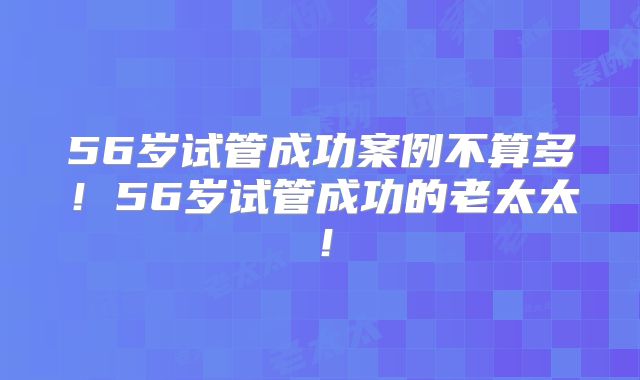 56岁试管成功案例不算多!56岁试管成功的老太太!
