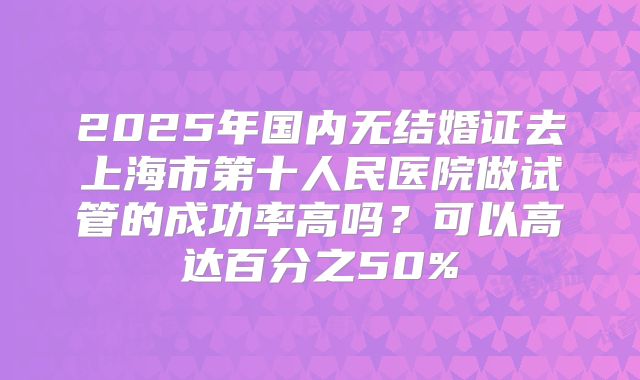 2025年国内无结婚证去上海市第十人民医院做试管的成功率高吗？可以高达百分之50%