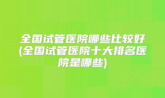 全国试管医院哪些比较好(全国试管医院十大排名医院是哪些)