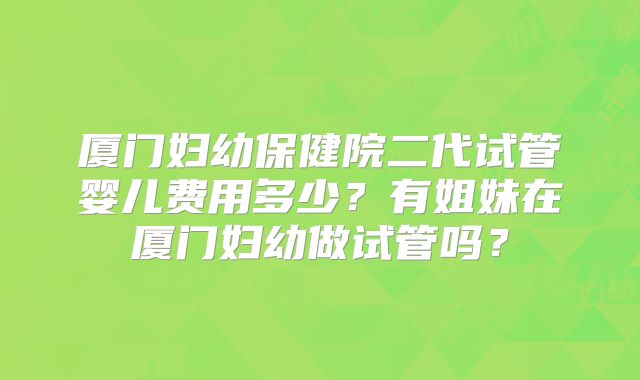 厦门妇幼保健院二代试管婴儿费用多少?有姐妹在厦门妇幼做试管吗?