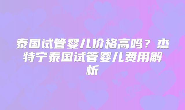 泰国试管婴儿价格高吗?杰特宁泰国试管婴儿费用解析