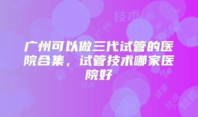 广州可以做三代试管的医院合集,试管技术哪家医院好