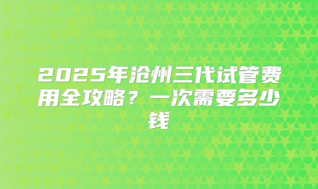 2025年沧州三代试管费用全攻略？一次需要多少钱