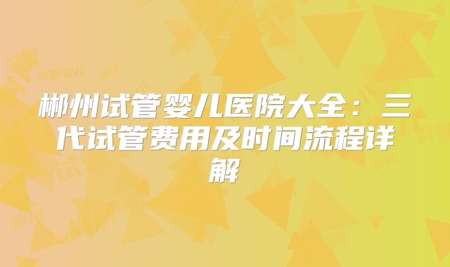 郴州试管婴儿医院大全：三代试管费用及时间流程详解