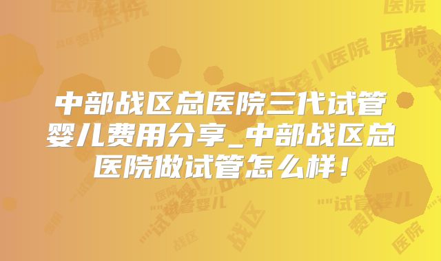 中部战区总医院三代试管婴儿费用分享_中部战区总医院做试管怎么样！