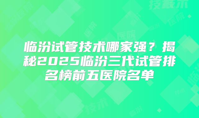 临汾试管技术哪家强？揭秘2025临汾三代试管排名榜前五医院名单