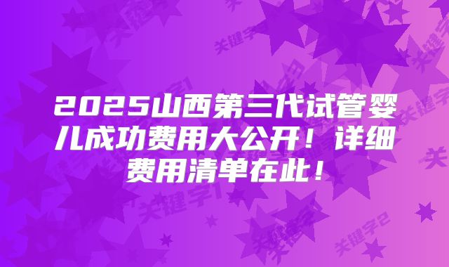 2025山西第三代试管婴儿成功费用大公开！详细费用清单在此！