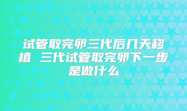 试管取完卵三代后几天移植 三代试管取完卵下一步是做什么