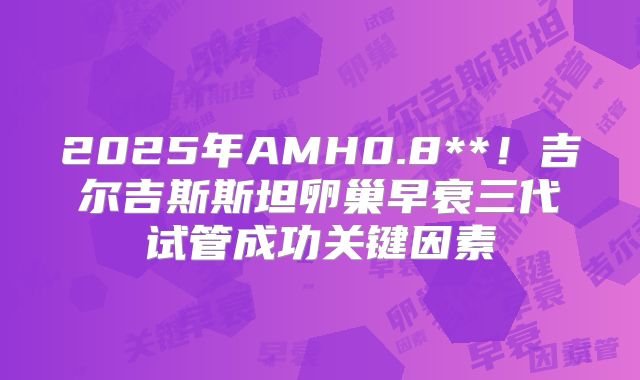 2025年AMH0.8**!吉尔吉斯斯坦卵巢早衰三代试管成功关键因素