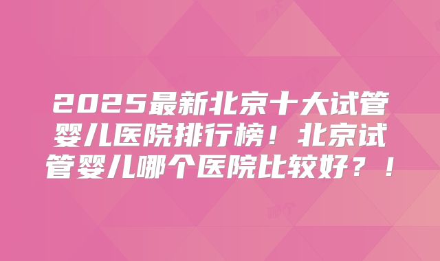 2025最新北京十大试管婴儿医院排行榜!北京试管婴儿哪个医院比较好?!