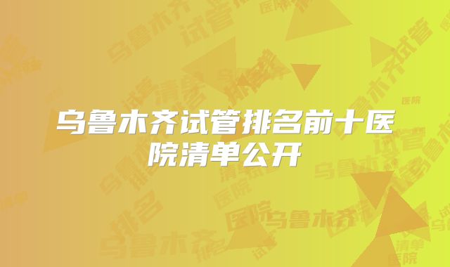 乌鲁木齐试管排名前十医院清单公开