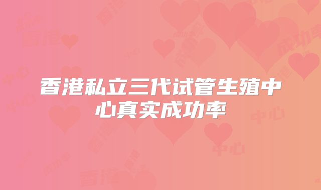 香港私立三代试管生殖中心真实成功率