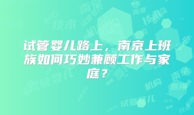 试管婴儿路上，南京上班族如何巧妙兼顾工作与家庭？