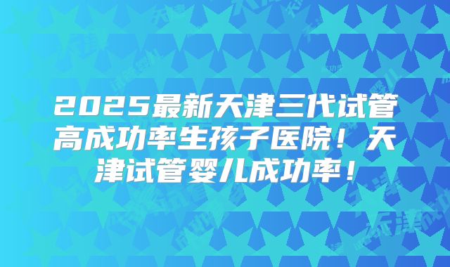 2025最新天津三代试管高成功率生孩子医院!天津试管婴儿成功率!