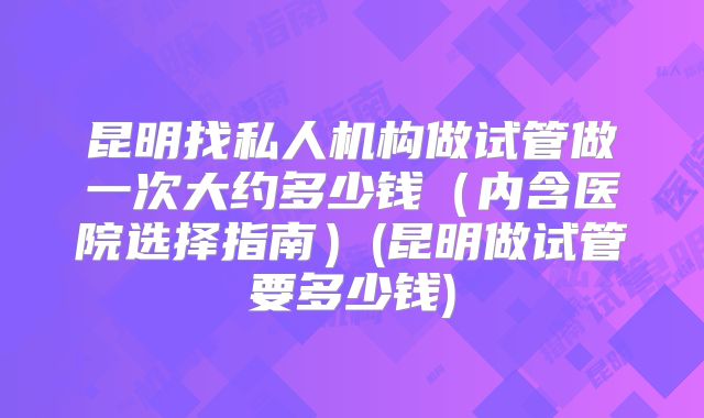昆明找私人机构做试管做一次大约多少钱（内含医院选择指南）(昆明做试管要多少钱)