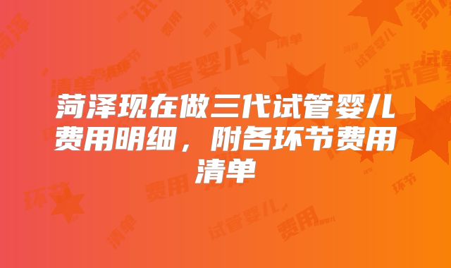菏泽现在做三代试管婴儿费用明细,附各环节费用清单
