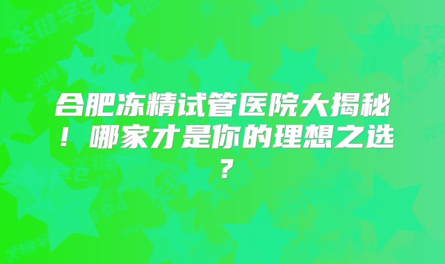 合肥冻精试管医院大揭秘！哪家才是你的理想之选？
