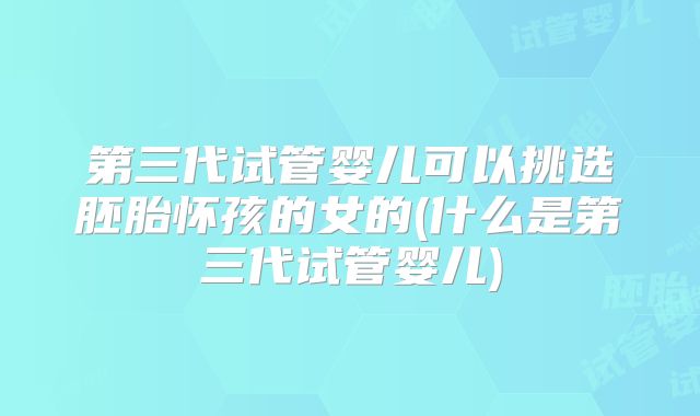 第三代试管婴儿可以挑选胚胎怀孩的女的(什么是第三代试管婴儿)