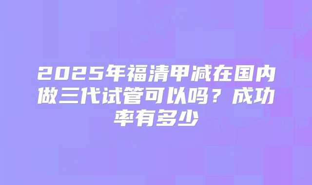2025年福清甲减在国内做三代试管可以吗？成功率有多少