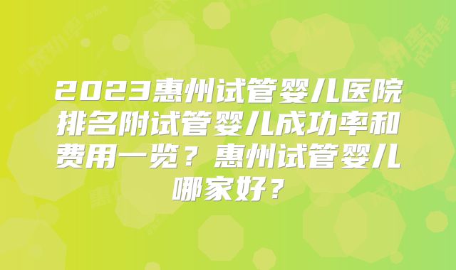 2023惠州试管婴儿医院排名附试管婴儿成功率和费用一览？惠州试管婴儿哪家好？