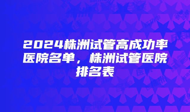 2024株洲试管高成功率医院名单，株洲试管医院排名表