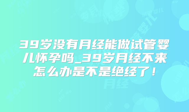 39岁没有月经能做试管婴儿怀孕吗_39岁月经不来怎么办是不是绝经了!