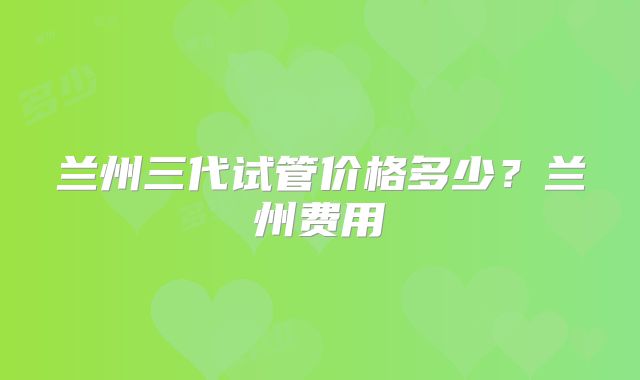 兰州三代试管价格多少？兰州费用
