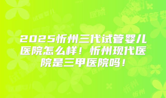 2025忻州三代试管婴儿医院怎么样！忻州现代医院是三甲医院吗！