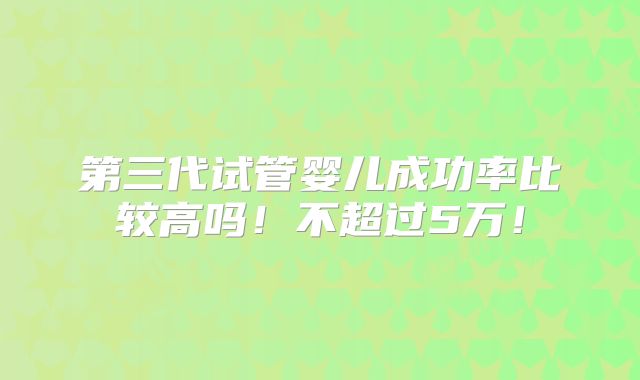 第三代试管婴儿成功率比较高吗！不超过5万！
