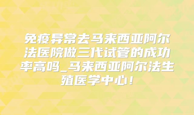 免疫异常去马来西亚阿尔法医院做三代试管的成功率高吗_马来西亚阿尔法生殖医学中心！