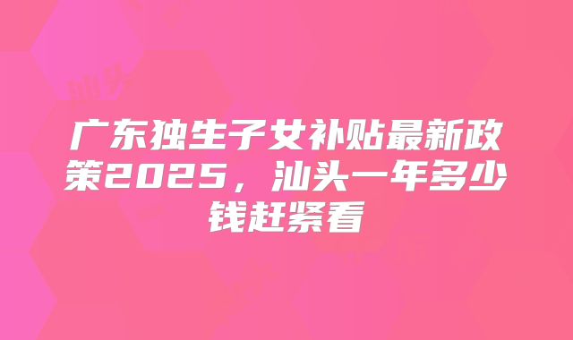 广东独生子女补贴最新政策2025,汕头一年多少钱赶紧看