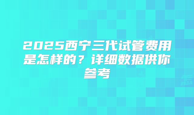 2025西宁三代试管费用是怎样的？详细数据供你参考