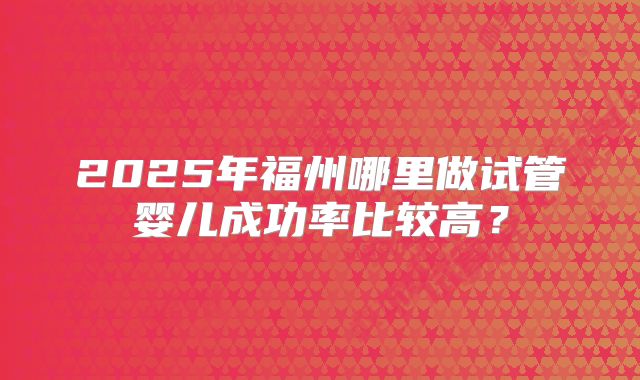 2025年福州哪里做试管婴儿成功率比较高？
