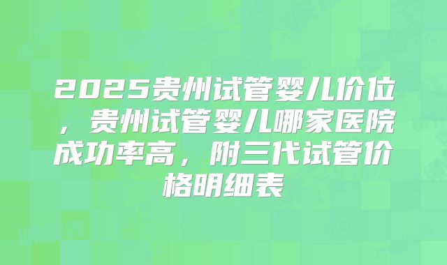 2025贵州试管婴儿价位，贵州试管婴儿哪家医院成功率高，附三代试管价格明细表