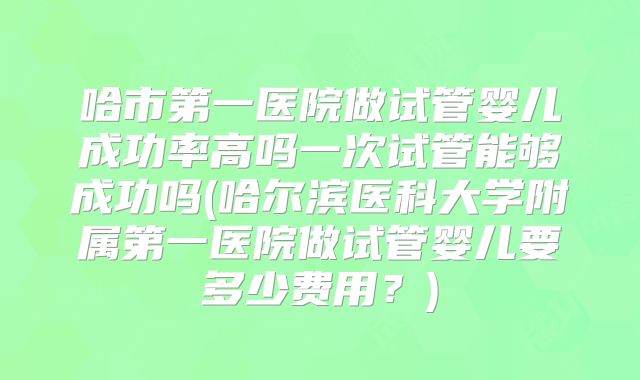 哈市第一医院做试管婴儿成功率高吗一次试管能够成功吗(哈尔滨医科大学附属第一医院做试管婴儿要多少费用?)