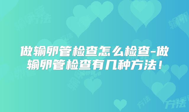 做输卵管检查怎么检查-做输卵管检查有几种方法！