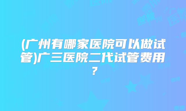 (广州有哪家医院可以做试管)广三医院二代试管费用?
