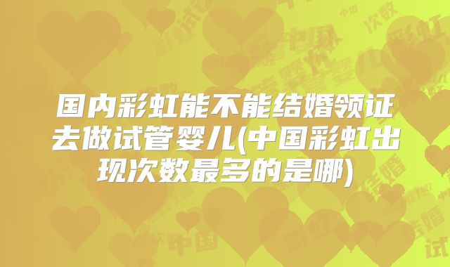 国内彩虹能不能结婚领证去做试管婴儿(中国彩虹出现次数最多的是哪)