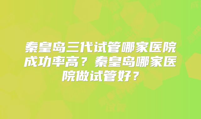 秦皇岛三代试管哪家医院成功率高?秦皇岛哪家医院做试管好?