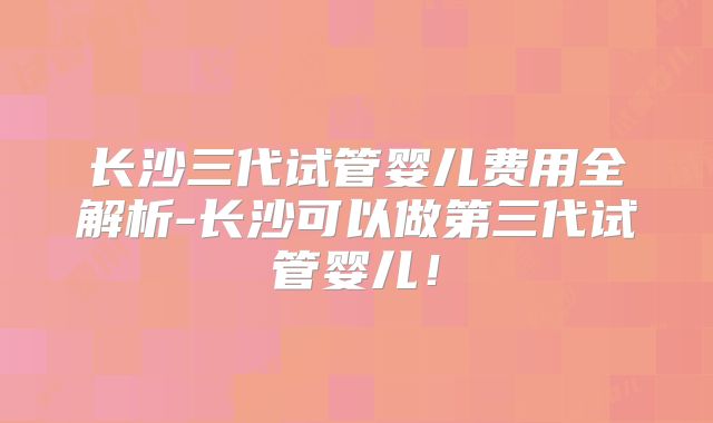 长沙三代试管婴儿费用全解析-长沙可以做第三代试管婴儿!