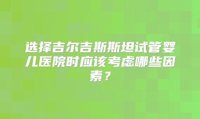 选择吉尔吉斯斯坦试管婴儿医院时应该考虑哪些因素?