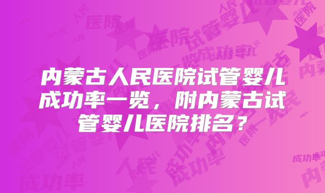 内蒙古人民医院试管婴儿成功率一览，附内蒙古试管婴儿医院排名？